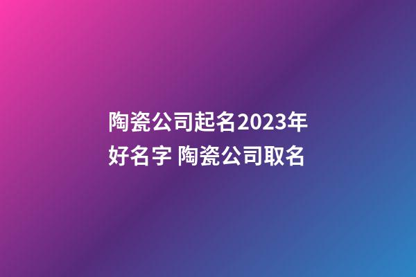 陶瓷公司起名2023年好名字 陶瓷公司取名-第1張-公司起名-玄機派